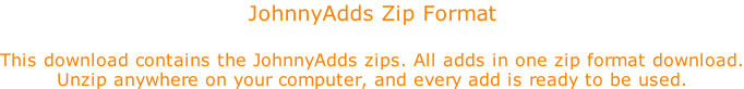 JohnnyAdds Zip Format  This download contains the JohnnyAdds zips. All adds in one zip format download. Unzip anywhere on your computer, and every add is ready to be used.